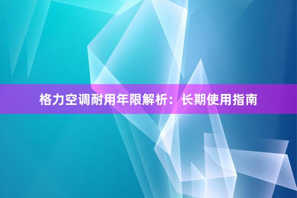 格力空调耐用年限解析：长期使用指南